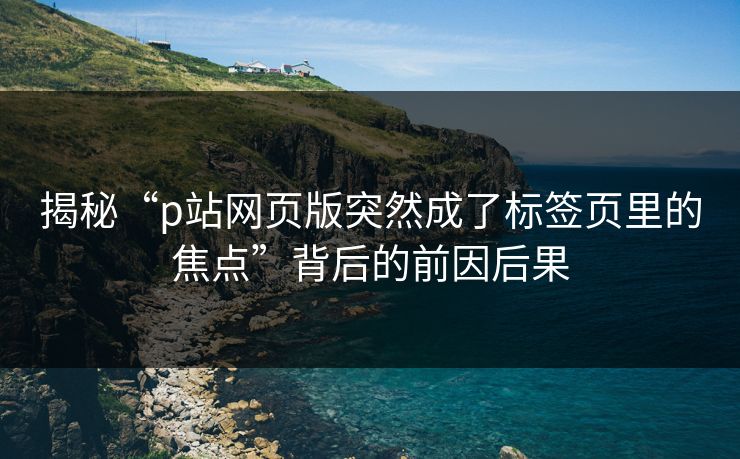 揭秘“p站网页版突然成了标签页里的焦点”背后的前因后果-第1张图片-p站镜像热点页 - p站影视站