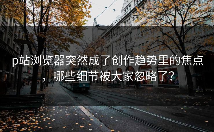 p站浏览器突然成了创作趋势里的焦点,哪些细节被大家忽略了?-第1张图片-p站镜像热点页 - p站影视站 p站浏览器突然成了创作趋势里的焦点,哪些细节被大家忽略了?-第1张图片-p站镜像热点页 - p站影视站