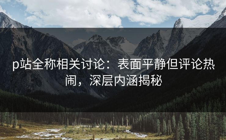 p站全称相关讨论:表面平静但评论热闹,深层内涵揭秘-第1张图片-p站镜像热点页 - p站影视站 p站全称相关讨论:表面平静但评论热闹,深层内涵揭秘-第1张图片-p站镜像热点页 - p站影视站