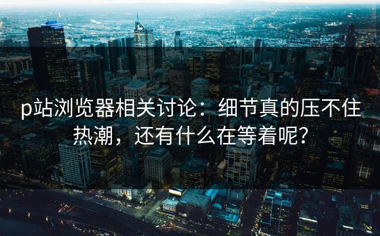 p站浏览器相关讨论：细节真的压不住热潮，还有什么在等着呢？-第1张图片-p站镜像热点页 - p站影视站
