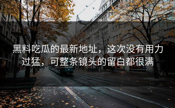 黑料吃瓜的最新地址,这次没有用力过猛,可整条镜头的留白都很满-第1张图片-p站镜像热点页 - p站影视站 黑料吃瓜的最新地址,这次没有用力过猛,可整条镜头的留白都很满-第1张图片-p站镜像热点页 - p站影视站