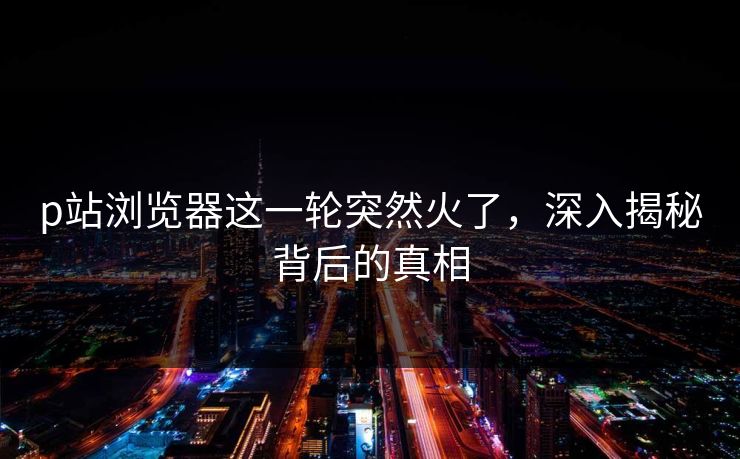 p站浏览器这一轮突然火了，深入揭秘背后的真相-第1张图片-p站镜像热点页 - p站影视站