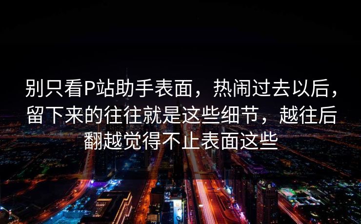 别只看P站助手表面,热闹过去以后,留下来的往往就是这些细节,越往后翻越觉得不止表面这些-第1张图片-p站镜像热点页 - p站影视站 别只看P站助手表面,热闹过去以后,留下来的往往就是这些细节,越往后翻越觉得不止表面这些-第1张图片-p站镜像热点页 - p站影视站