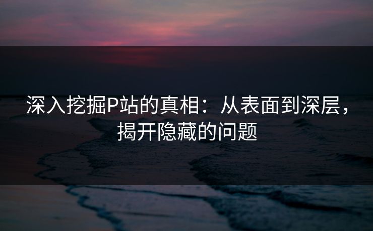深入挖掘P站的真相:从表面到深层,揭开隐藏的问题-第1张图片-p站镜像热点页 - p站影视站 深入挖掘P站的真相:从表面到深层,揭开隐藏的问题-第1张图片-p站镜像热点页 - p站影视站
