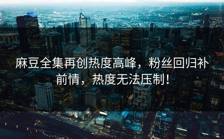 麻豆全集再创热度高峰，粉丝回归补前情，热度无法压制！-第1张图片-p站镜像热点页 - p站影视站