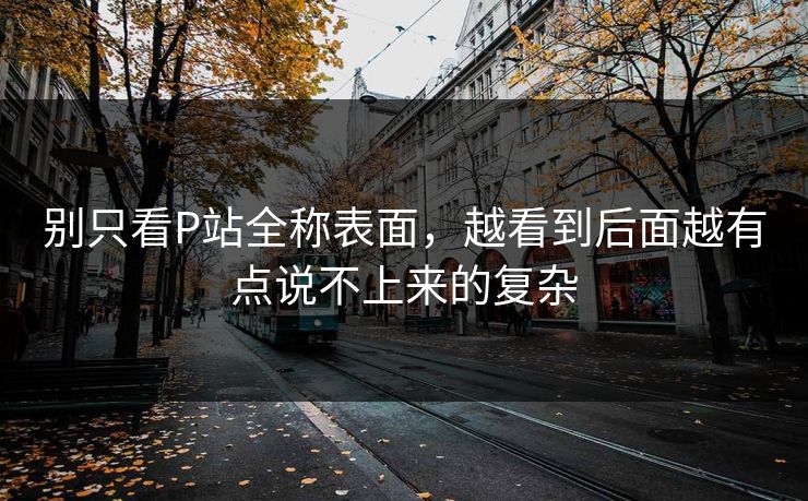 别只看P站全称表面,越看到后面越有点说不上来的复杂-第1张图片-p站镜像热点页 - p站影视站 别只看P站全称表面,越看到后面越有点说不上来的复杂-第1张图片-p站镜像热点页 - p站影视站