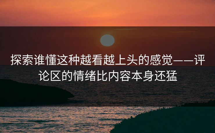 探索谁懂这种越看越上头的感觉——评论区的情绪比内容本身还猛-第1张图片-p站镜像热点页 - p站影视站 探索谁懂这种越看越上头的感觉——评论区的情绪比内容本身还猛-第1张图片-p站镜像热点页 - p站影视站