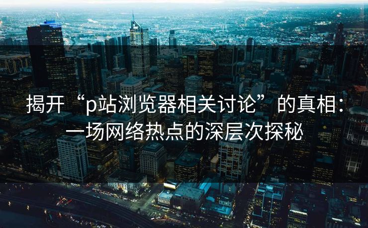 揭开“p站浏览器相关讨论”的真相:一场网络热点的深层次探秘-第1张图片-p站镜像热点页 - p站影视站 揭开“p站浏览器相关讨论”的真相:一场网络热点的深层次探秘-第1张图片-p站镜像热点页 - p站影视站