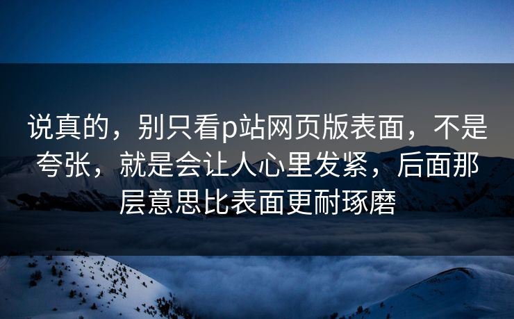说真的,别只看p站网页版表面,不是夸张,就是会让人心里发紧,后面那层意思比表面更耐琢磨-第1张图片-p站镜像热点页 - p站影视站 说真的,别只看p站网页版表面,不是夸张,就是会让人心里发紧,后面那层意思比表面更耐琢磨-第1张图片-p站镜像热点页 - p站影视站