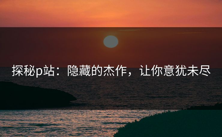 探秘p站：隐藏的杰作，让你意犹未尽-第1张图片-p站镜像热点页 - p站影视站