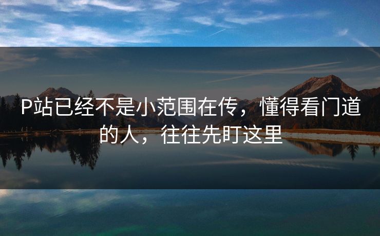 P站已经不是小范围在传，懂得看门道的人，往往先盯这里-第1张图片-p站镜像热点页 - p站影视站