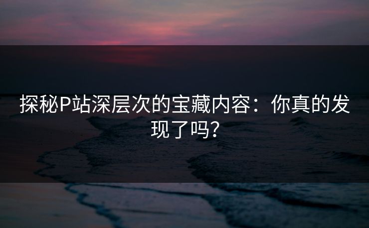 探秘P站深层次的宝藏内容:你真的发现了吗?-第1张图片-p站镜像热点页 - p站影视站 探秘P站深层次的宝藏内容:你真的发现了吗?-第1张图片-p站镜像热点页 - p站影视站