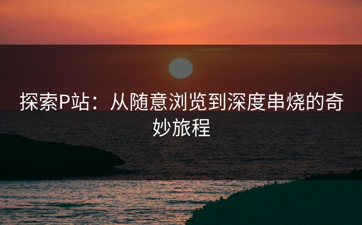 探索P站:从随意浏览到深度串烧的奇妙旅程-第1张图片-p站镜像热点页 - p站影视站 探索P站:从随意浏览到深度串烧的奇妙旅程-第1张图片-p站镜像热点页 - p站影视站