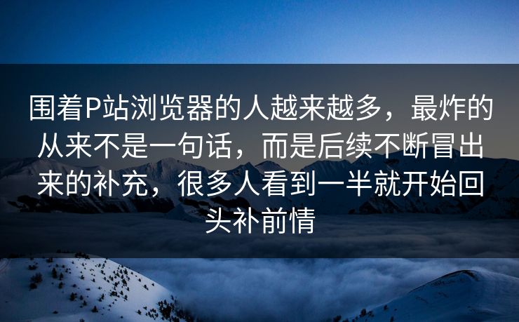 围着P站浏览器的人越来越多,最炸的从来不是一句话,而是后续不断冒出来的补充,很多人看到一半就开始回头补前情-第1张图片-p站镜像热点页 - p站影视站 围着P站浏览器的人越来越多,最炸的从来不是一句话,而是后续不断冒出来的补充,很多人看到一半就开始回头补前情-第1张图片-p站镜像热点页 - p站影视站